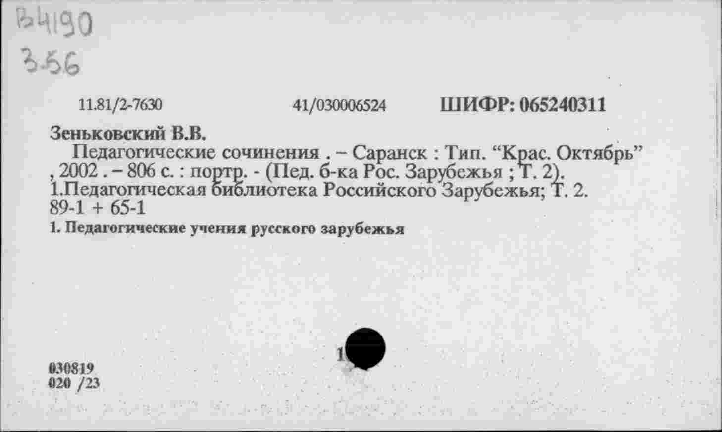 ﻿11.81/2-7630	41/030006524 ШИФР: 065240311
Зеньковский В.В.
Педагогические сочинения . - Саранск : Тип. “Крас. Октябрь” , 2002 . - 806 с.: портр. - (Пед. б-ка Рос. Зарубежья ; Т. 2).
1.Педагогическая библиотека Российского Зарубежья; Т. 2. 89-1 + 65-1
1. Педагогические учения русского зарубежья
030819 020 /23